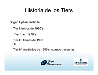 Historia de los Tiers
Según Uptime Institute:
Tier I: inicios de 1960´s
Tier II: en 1970´s
Tier III: finales de 1980
´s
Tier IV: mediados de 1990’s, cuando nacen las
computadoras con doble sistema de alimentación
 