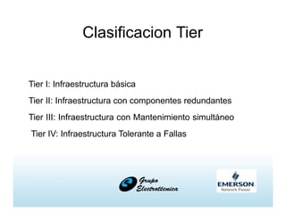 Clasificacion Tier
Tier I: Infraestructura básica
Tier II: Infraestructura con componentes redundantes
Tier III: Infraestructura con Mantenimiento simultáneo
Tier IV: Infraestructura Tolerante a Fallas
 