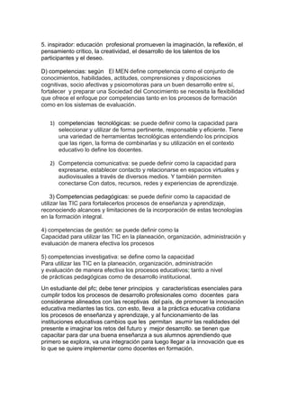 5. inspirador: educación profesional promueven la imaginación, la reflexión, el
pensamiento crítico, la creatividad, el desarrollo de los talentos de los
participantes y el deseo.
D) competencias: según El MEN define competencia como el conjunto de
conocimientos, habilidades, actitudes, comprensiones y disposiciones
cognitivas, socio afectivas y psicomotoras para un buen desarrollo entre sí,
fortalecer y preparar una Sociedad del Conocimiento se necesita la flexibilidad
que ofrece el enfoque por competencias tanto en los procesos de formación
como en los sistemas de evaluación.
1) competencias tecnológicas: se puede definir como la capacidad para
seleccionar y utilizar de forma pertinente, responsable y eficiente. Tiene
una variedad de herramientas tecnológicas entendiendo los principios
que las rigen, la forma de combinarlas y su utilización en el contexto
educativo lo define los docentes.
2) Competencia comunicativa: se puede definir como la capacidad para
expresarse, establecer contacto y relacionarse en espacios virtuales y
audiovisuales a través de diversos medios. Y también permiten
conectarse Con datos, recursos, redes y experiencias de aprendizaje.
3) Competencias pedagógicas: se puede definir como la capacidad de
utilizar las TIC para fortalecerlos procesos de enseñanza y aprendizaje,
reconociendo alcances y limitaciones de la incorporación de estas tecnologías
en la formación integral.
4) competencias de gestión: se puede definir como la
Capacidad para utilizar las TIC en la planeación, organización, administración y
evaluación de manera efectiva los procesos
5) competencias investigativa: se define como la capacidad
Para utilizar las TIC en la planeación, organización, administración
y evaluación de manera efectiva los procesos educativos; tanto a nivel
de prácticas pedagógicas como de desarrollo institucional.
Un estudiante del pfc; debe tener principios y características esenciales para
cumplir todos los procesos de desarrollo profesionales como docentes para
considerarse alineados con las receptivas del país, de promover la innovación
educativa mediantes las tics. con esto, lleva a la práctica educativa cotidiana
los procesos de enseñanza y aprendizaje, y al funcionamiento de las
instituciones educativas cambios que les permitan asumir las realidades del
presente e imaginar los retos del futuro y mejor desarrollo. se tienen que
capacitar para dar una buena enseñanza a sus alumnos aprendiendo que
primero se explora, va una integración para luego llegar a la innovación que es
lo que se quiere implementar como docentes en formación.
 