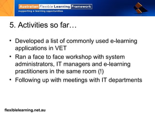 5. Activities so far… Developed a list of commonly used e-learning applications in VET  Ran a face to face workshop with system administrators, IT managers and e-learning practitioners in the same room (!) Following up with meetings with IT departments 
