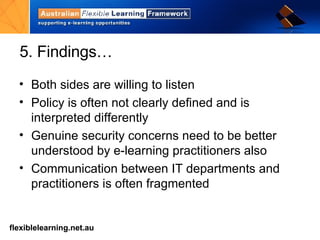 5. Findings… Both sides are willing to listen Policy is often not clearly defined and is interpreted differently Genuine security concerns need to be better understood by e-learning practitioners also Communication between IT departments and practitioners is often fragmented 