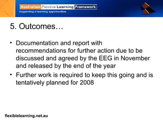 5. Outcomes… Documentation and report with recommendations for further action due to be discussed and agreed by the EEG in November and released by the end of the year Further work is required to keep this going and is tentatively planned for 2008 