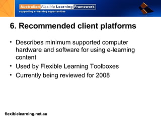 6. Recommended client platforms Describes minimum supported computer hardware and software for using e-learning content Used by Flexible Learning Toolboxes Currently being reviewed for 2008 