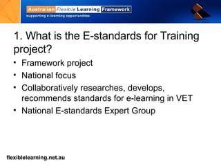 1. What is the E-standards for Training project? Framework project National focus Collaboratively researches, develops, recommends standards for e-learning in VET National E-standards Expert Group 