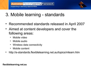 3. Mobile learning - standards Recommended standards released in April 2007 Aimed at content developers and cover the following areas: Mobile video Mobile audio Wireless data connectivity Mobile content http://e-standards.flexiblelearning.net.au/topics/mlearn.htm   