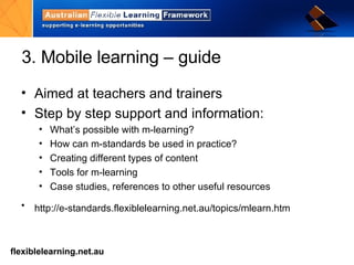 3. Mobile learning – guide Aimed at teachers and trainers Step by step support and information: What’s possible with m-learning? How can m-standards be used in practice? Creating different types of content Tools for m-learning Case studies, references to other useful resources http://e-standards.flexiblelearning.net.au/topics/mlearn.htm   