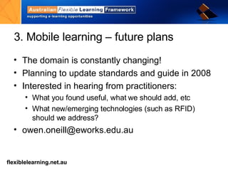 3. Mobile learning – future plans  The domain is constantly changing! Planning to update standards and guide in 2008 Interested in hearing from practitioners: What you found useful, what we should add, etc What new/emerging technologies (such as RFID) should we address? [email_address]   