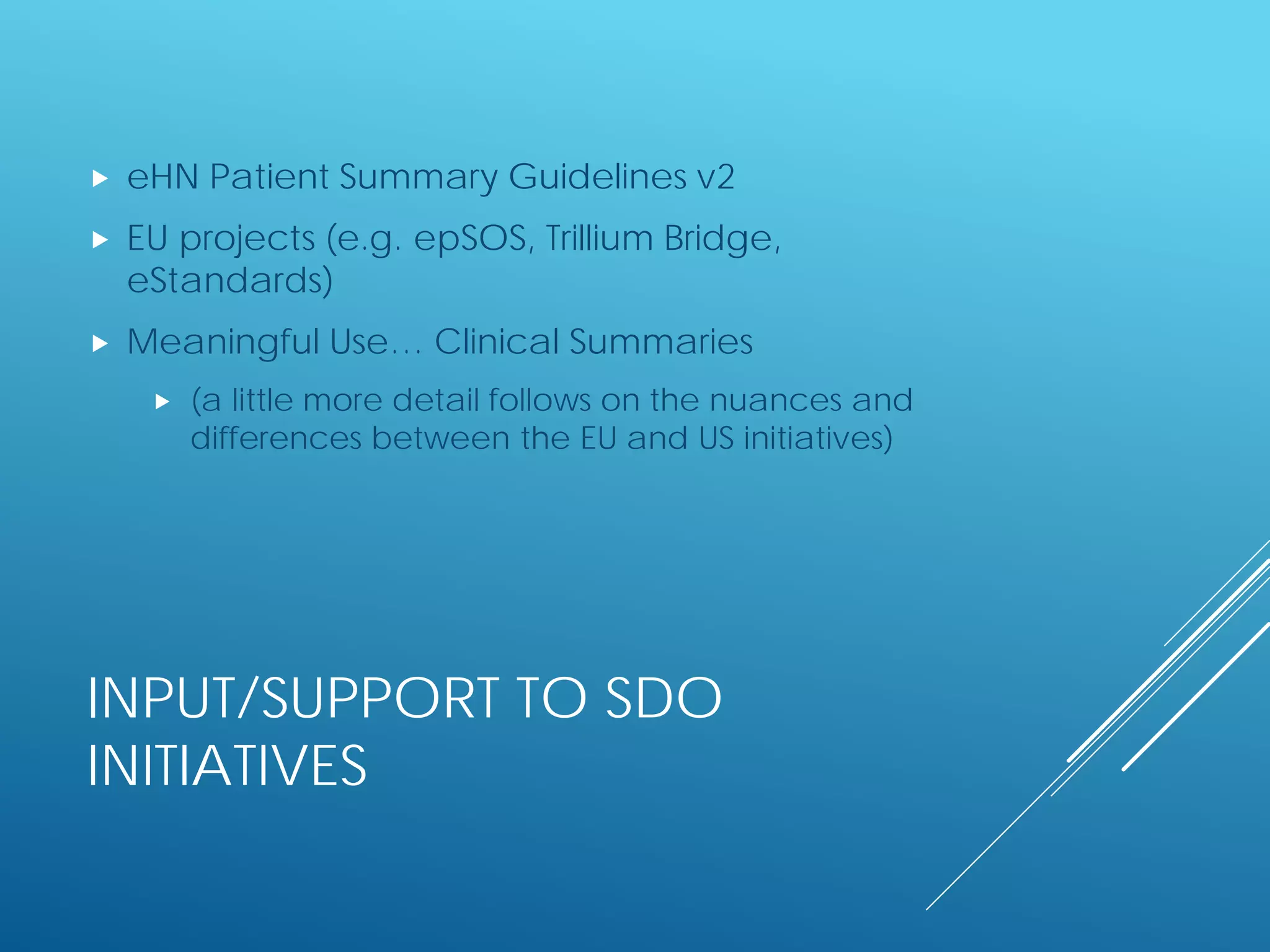 INPUT/SUPPORT TO SDO
INITIATIVES
 eHN Patient Summary Guidelines v2
 EU projects (e.g. epSOS, Trillium Bridge,
eStandards)
 Meaningful Use… Clinical Summaries
 (a little more detail follows on the nuances and
differences between the EU and US initiatives)
 