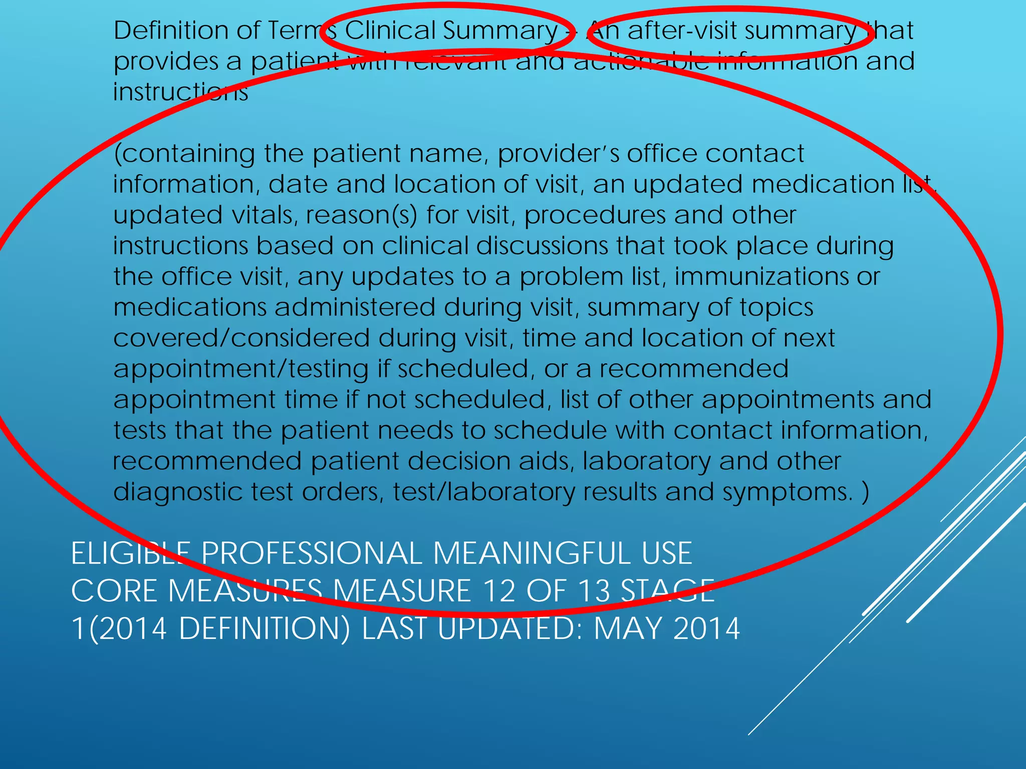 ELIGIBLE PROFESSIONAL MEANINGFUL USE
CORE MEASURES MEASURE 12 OF 13 STAGE
1(2014 DEFINITION) LAST UPDATED: MAY 2014
Definition of Terms Clinical Summary – An after-visit summary that
provides a patient with relevant and actionable information and
instructions
(containing the patient name, provider’s office contact
information, date and location of visit, an updated medication list,
updated vitals, reason(s) for visit, procedures and other
instructions based on clinical discussions that took place during
the office visit, any updates to a problem list, immunizations or
medications administered during visit, summary of topics
covered/considered during visit, time and location of next
appointment/testing if scheduled, or a recommended
appointment time if not scheduled, list of other appointments and
tests that the patient needs to schedule with contact information,
recommended patient decision aids, laboratory and other
diagnostic test orders, test/laboratory results and symptoms. )
 