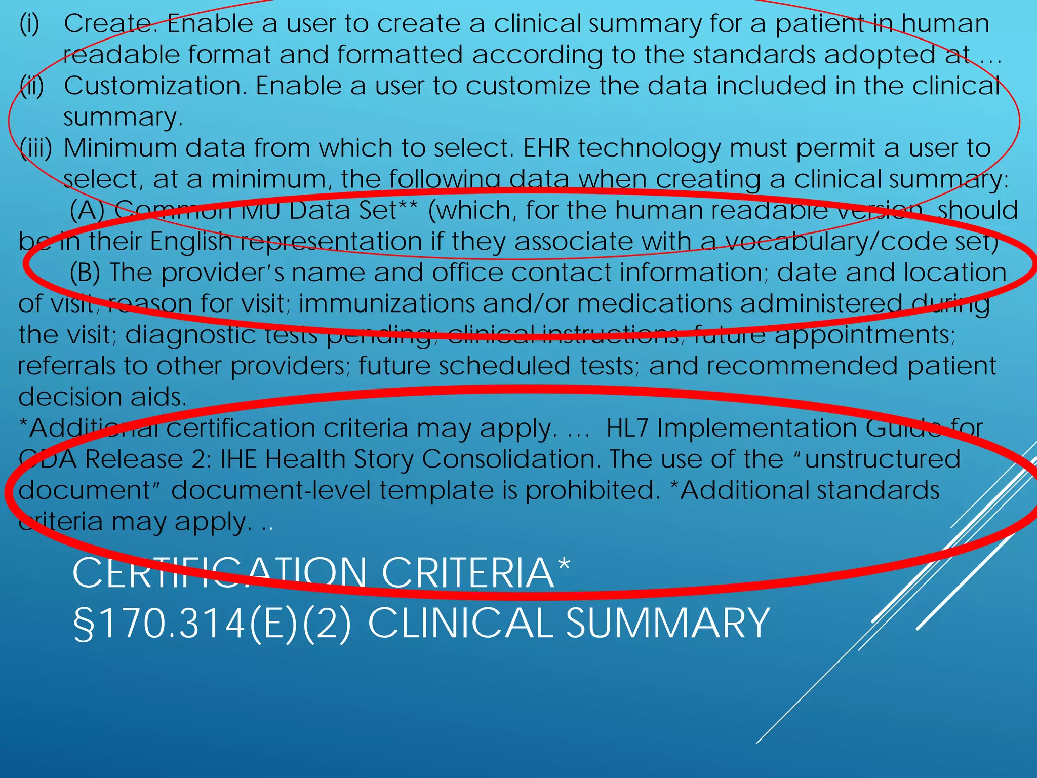 CERTIFICATION CRITERIA*
§170.314(E)(2) CLINICAL SUMMARY
(i) Create. Enable a user to create a clinical summary for a patient in human
readable format and formatted according to the standards adopted at …
(ii) Customization. Enable a user to customize the data included in the clinical
summary.
(iii) Minimum data from which to select. EHR technology must permit a user to
select, at a minimum, the following data when creating a clinical summary:
(A) Common MU Data Set** (which, for the human readable version, should
be in their English representation if they associate with a vocabulary/code set)
(B) The provider’s name and office contact information; date and location
of visit; reason for visit; immunizations and/or medications administered during
the visit; diagnostic tests pending; clinical instructions; future appointments;
referrals to other providers; future scheduled tests; and recommended patient
decision aids.
*Additional certification criteria may apply. … HL7 Implementation Guide for
CDA Release 2: IHE Health Story Consolidation. The use of the “unstructured
document” document-level template is prohibited. *Additional standards
criteria may apply. ..
 