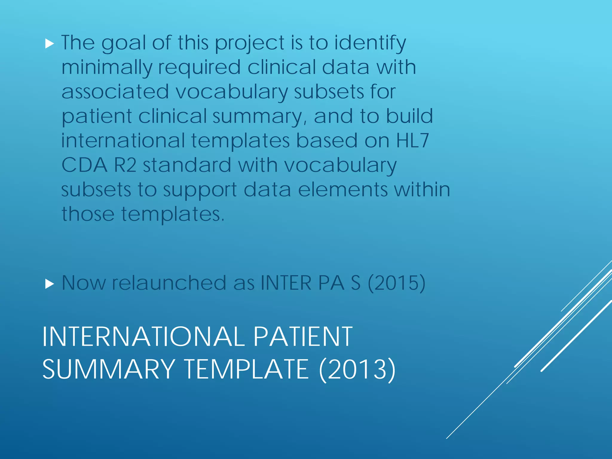 INTERNATIONAL PATIENT
SUMMARY TEMPLATE (2013)
 The goal of this project is to identify
minimally required clinical data with
associated vocabulary subsets for
patient clinical summary, and to build
international templates based on HL7
CDA R2 standard with vocabulary
subsets to support data elements within
those templates.
 Now relaunched as INTER PA S (2015)
 