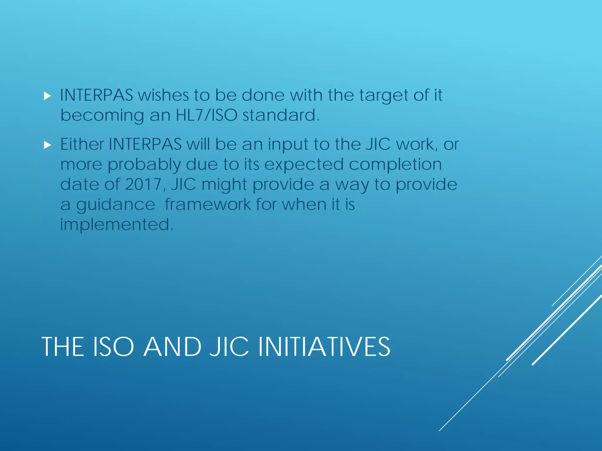 THE ISO AND JIC INITIATIVES
 INTERPAS wishes to be done with the target of it
becoming an HL7/ISO standard.
 Either INTERPAS will be an input to the JIC work, or
more probably due to its expected completion
date of 2017, JIC might provide a way to provide
a guidance framework for when it is
implemented.
 
