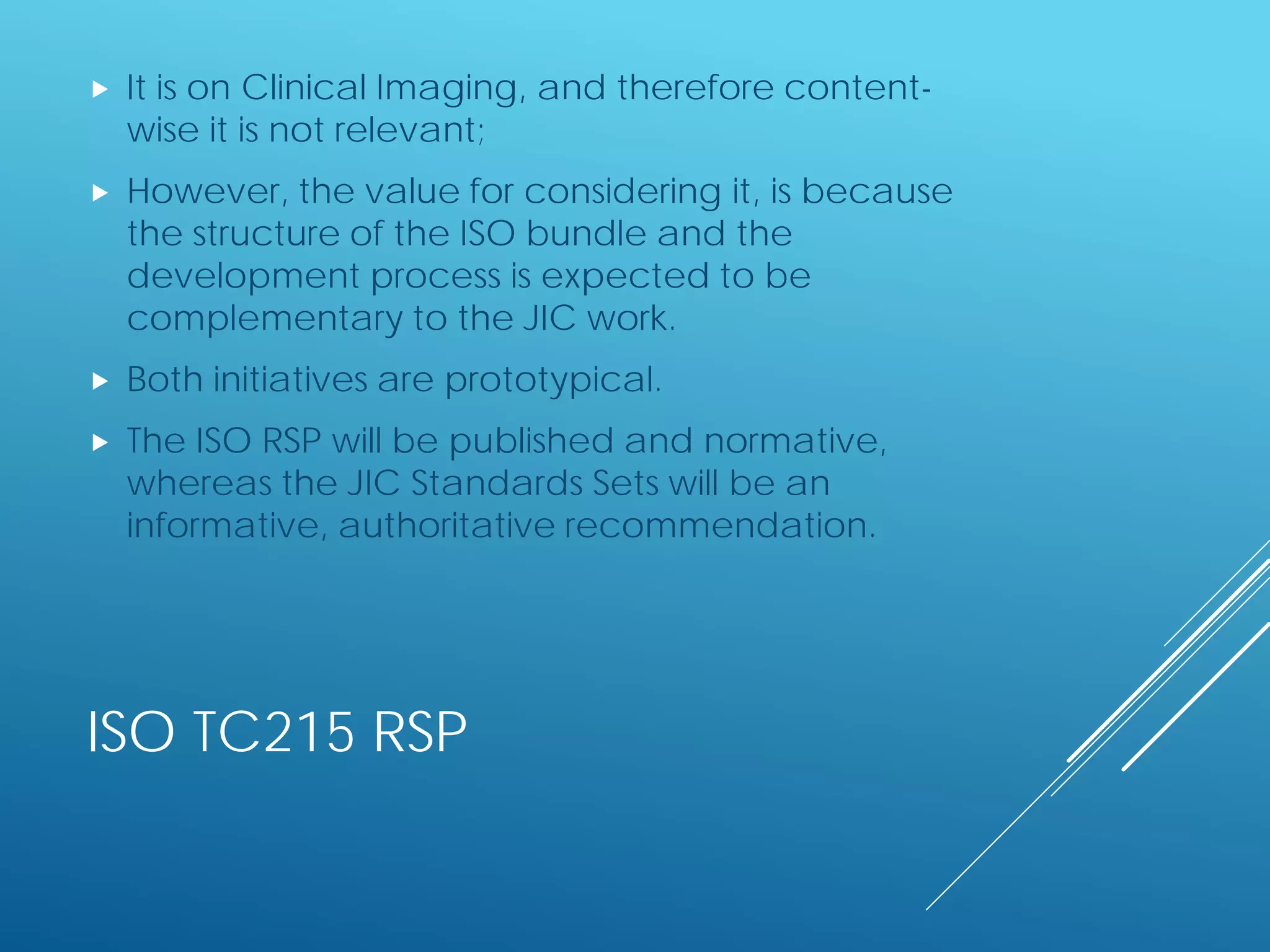 ISO TC215 RSP
 It is on Clinical Imaging, and therefore content-
wise it is not relevant;
 However, the value for considering it, is because
the structure of the ISO bundle and the
development process is expected to be
complementary to the JIC work.
 Both initiatives are prototypical.
 The ISO RSP will be published and normative,
whereas the JIC Standards Sets will be an
informative, authoritative recommendation.
 