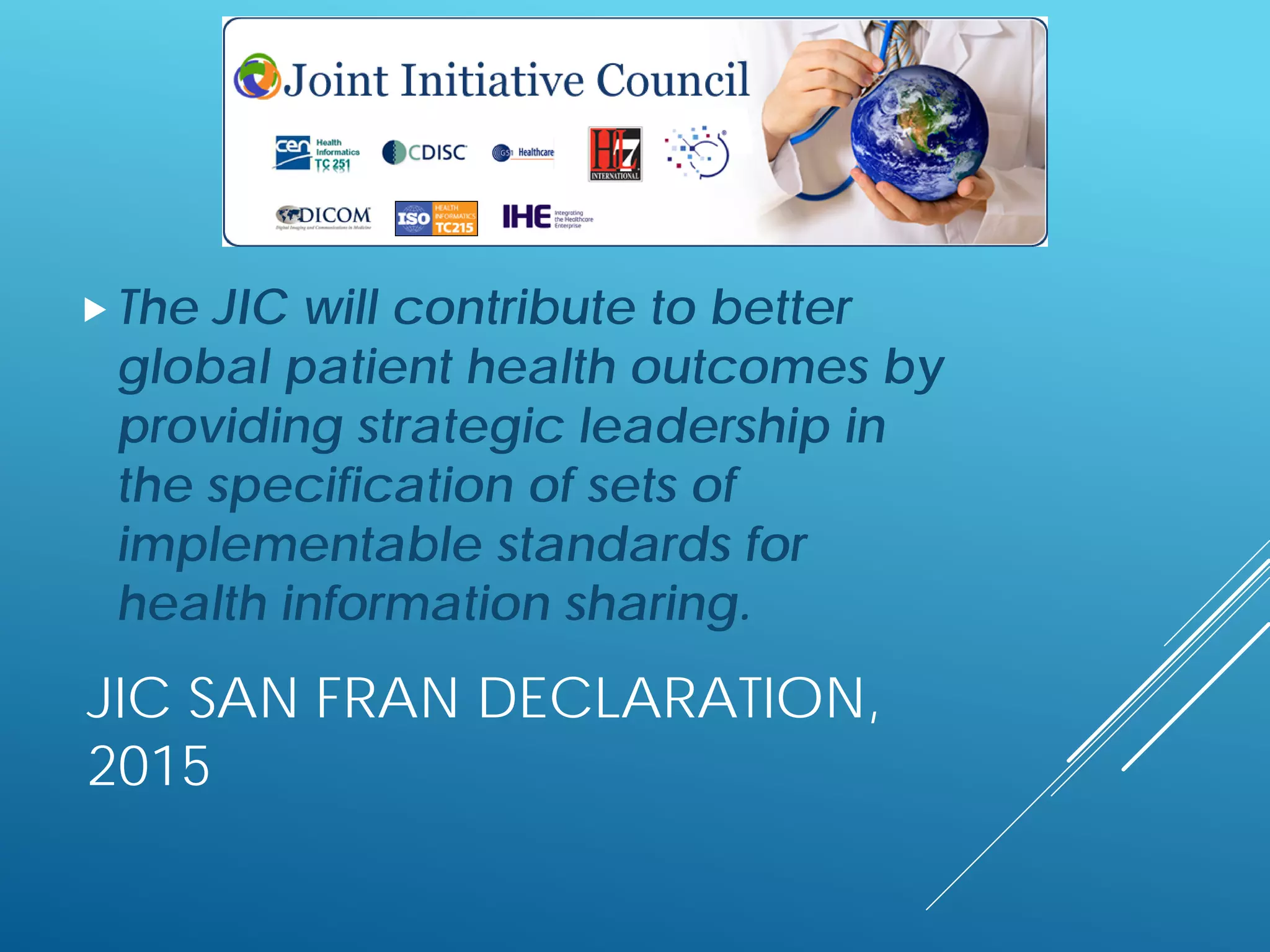 JIC SAN FRAN DECLARATION,
2015
The JIC will contribute to better
global patient health outcomes by
providing strategic leadership in
the specification of sets of
implementable standards for
health information sharing.
 