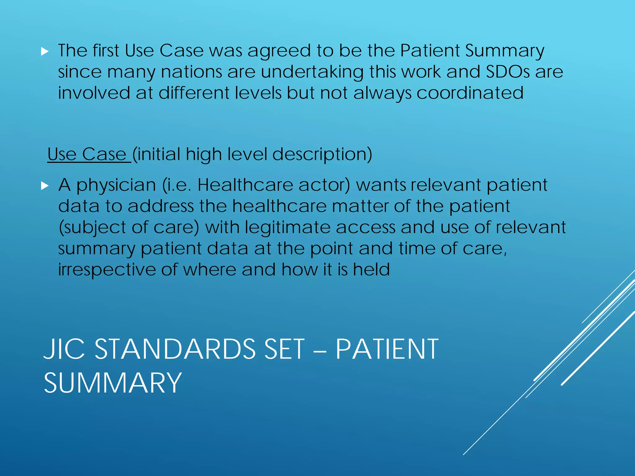 JIC STANDARDS SET – PATIENT
SUMMARY
 The first Use Case was agreed to be the Patient Summary
since many nations are undertaking this work and SDOs are
involved at different levels but not always coordinated
Use Case (initial high level description)
 A physician (i.e. Healthcare actor) wants relevant patient
data to address the healthcare matter of the patient
(subject of care) with legitimate access and use of relevant
summary patient data at the point and time of care,
irrespective of where and how it is held
 