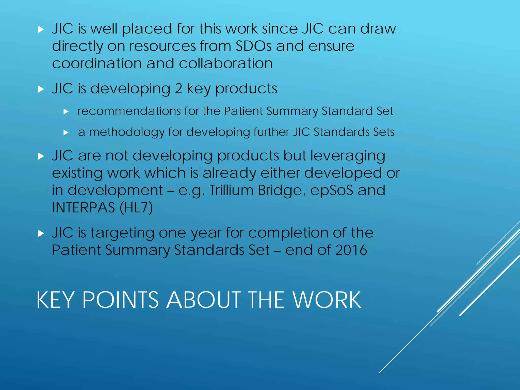 KEY POINTS ABOUT THE WORK
 JIC is well placed for this work since JIC can draw
directly on resources from SDOs and ensure
coordination and collaboration
 JIC is developing 2 key products
 recommendations for the Patient Summary Standard Set
 a methodology for developing further JIC Standards Sets
 JIC are not developing products but leveraging
existing work which is already either developed or
in development – e.g. Trillium Bridge, epSoS and
INTERPAS (HL7)
 JIC is targeting one year for completion of the
Patient Summary Standards Set – end of 2016
 