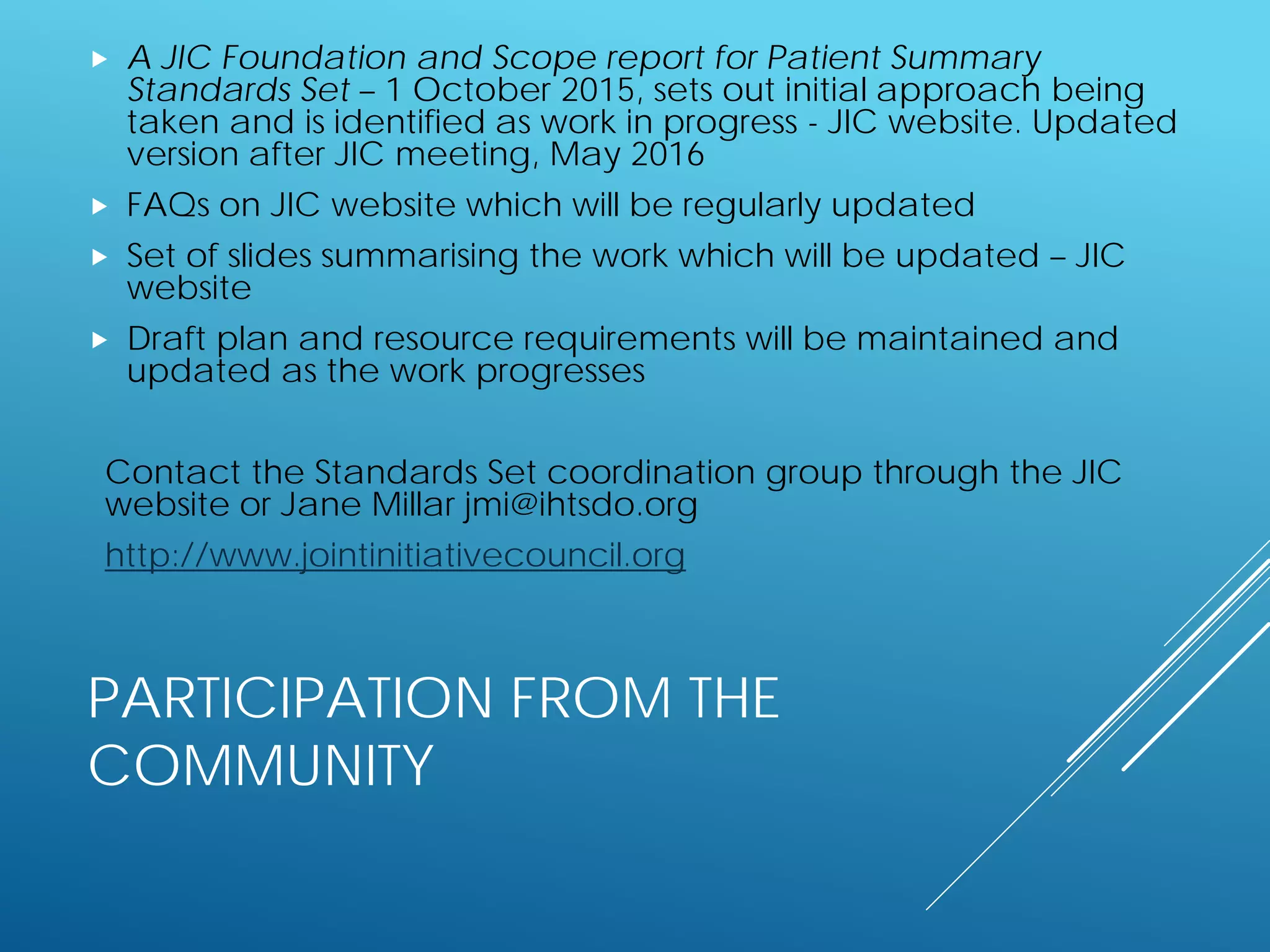 PARTICIPATION FROM THE
COMMUNITY
 A JIC Foundation and Scope report for Patient Summary
Standards Set – 1 October 2015, sets out initial approach being
taken and is identified as work in progress - JIC website. Updated
version after JIC meeting, May 2016
 FAQs on JIC website which will be regularly updated
 Set of slides summarising the work which will be updated – JIC
website
 Draft plan and resource requirements will be maintained and
updated as the work progresses
Contact the Standards Set coordination group through the JIC
website or Jane Millar jmi@ihtsdo.org
http://www.jointinitiativecouncil.org
 