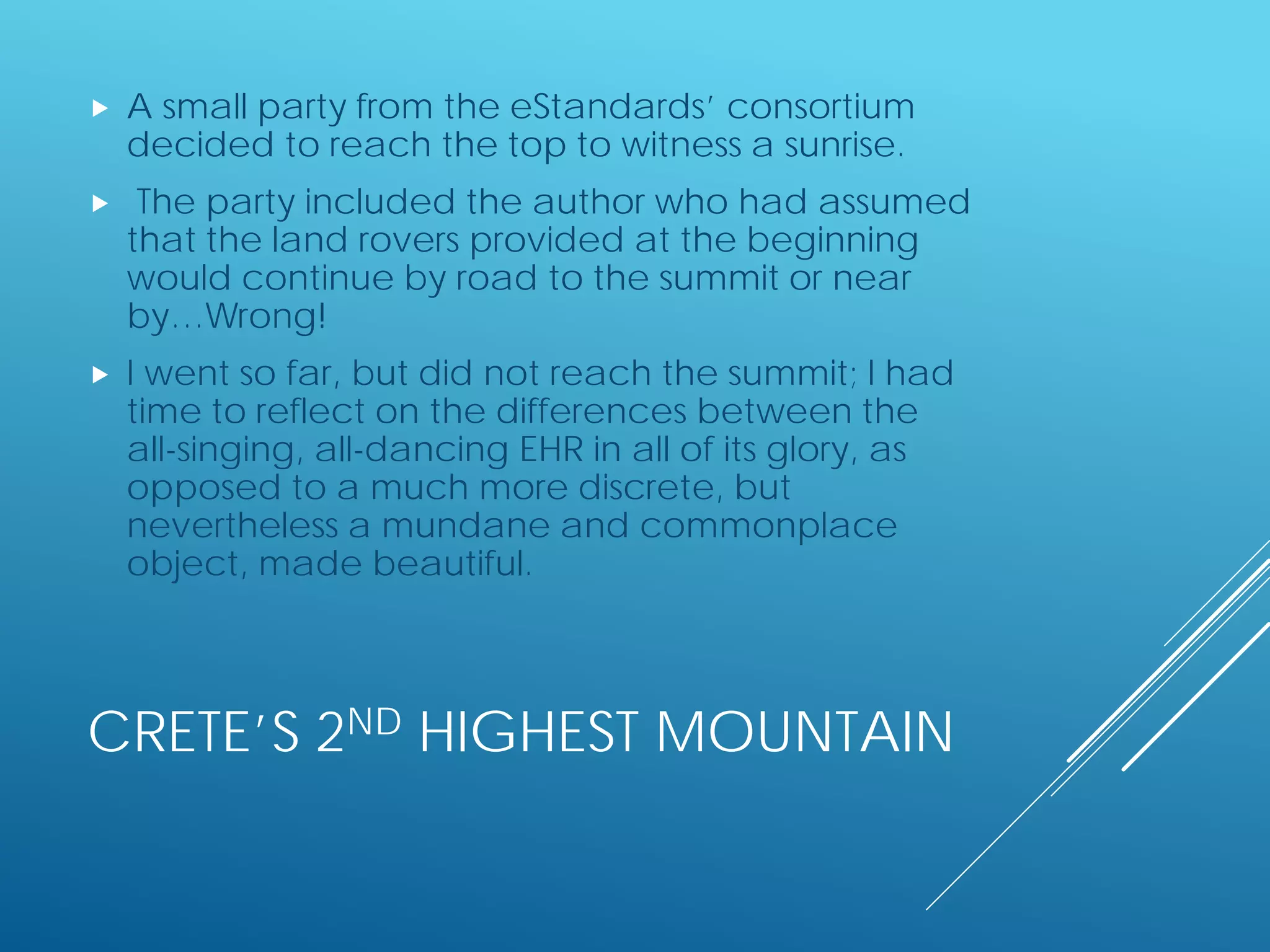 CRETE’S 2ND HIGHEST MOUNTAIN
 A small party from the eStandards’ consortium
decided to reach the top to witness a sunrise.
 The party included the author who had assumed
that the land rovers provided at the beginning
would continue by road to the summit or near
by…Wrong!
 I went so far, but did not reach the summit; I had
time to reflect on the differences between the
all-singing, all-dancing EHR in all of its glory, as
opposed to a much more discrete, but
nevertheless a mundane and commonplace
object, made beautiful.
 