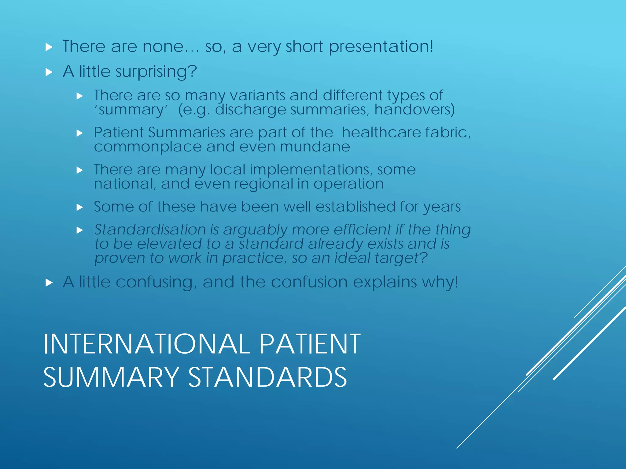 INTERNATIONAL PATIENT
SUMMARY STANDARDS
 There are none… so, a very short presentation!
 A little surprising?
 There are so many variants and different types of
‘summary’ (e.g. discharge summaries, handovers)
 Patient Summaries are part of the healthcare fabric,
commonplace and even mundane
 There are many local implementations, some
national, and even regional in operation
 Some of these have been well established for years
 Standardisation is arguably more efficient if the thing
to be elevated to a standard already exists and is
proven to work in practice, so an ideal target?
 A little confusing, and the confusion explains why!
 