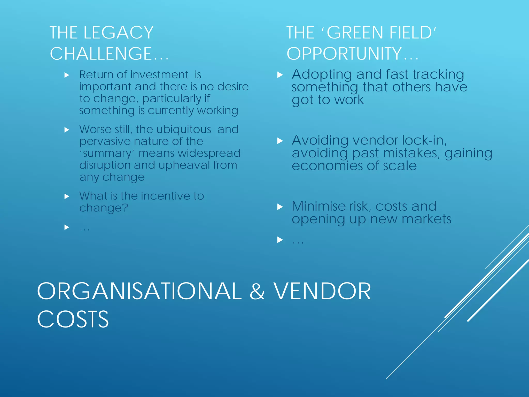 ORGANISATIONAL & VENDOR
COSTS
THE LEGACY
CHALLENGE…
 Return of investment is
important and there is no desire
to change, particularly if
something is currently working
 Worse still, the ubiquitous and
pervasive nature of the
‘summary’ means widespread
disruption and upheaval from
any change
 What is the incentive to
change?
 …
THE ‘GREEN FIELD’
OPPORTUNITY…
 Adopting and fast tracking
something that others have
got to work
 Avoiding vendor lock-in,
avoiding past mistakes, gaining
economies of scale
 Minimise risk, costs and
opening up new markets
 …
 