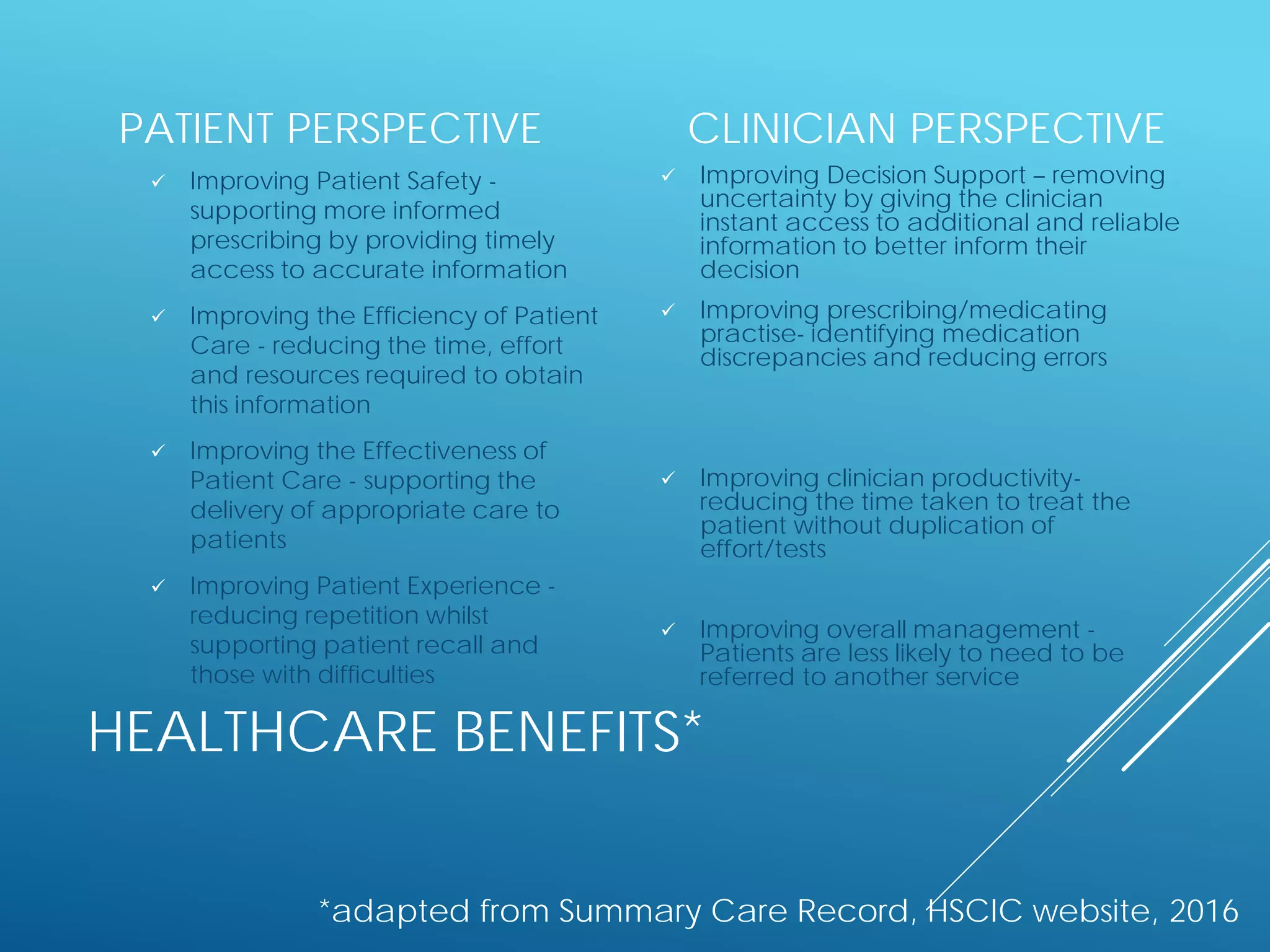 HEALTHCARE BENEFITS*
PATIENT PERSPECTIVE
 Improving Patient Safety -
supporting more informed
prescribing by providing timely
access to accurate information
 Improving the Efficiency of Patient
Care - reducing the time, effort
and resources required to obtain
this information
 Improving the Effectiveness of
Patient Care - supporting the
delivery of appropriate care to
patients
 Improving Patient Experience -
reducing repetition whilst
supporting patient recall and
those with difficulties
CLINICIAN PERSPECTIVE
 Improving Decision Support – removing
uncertainty by giving the clinician
instant access to additional and reliable
information to better inform their
decision
 Improving prescribing/medicating
practise- identifying medication
discrepancies and reducing errors
 Improving clinician productivity-
reducing the time taken to treat the
patient without duplication of
effort/tests
 Improving overall management -
Patients are less likely to need to be
referred to another service
*adapted from Summary Care Record, HSCIC website, 2016
 