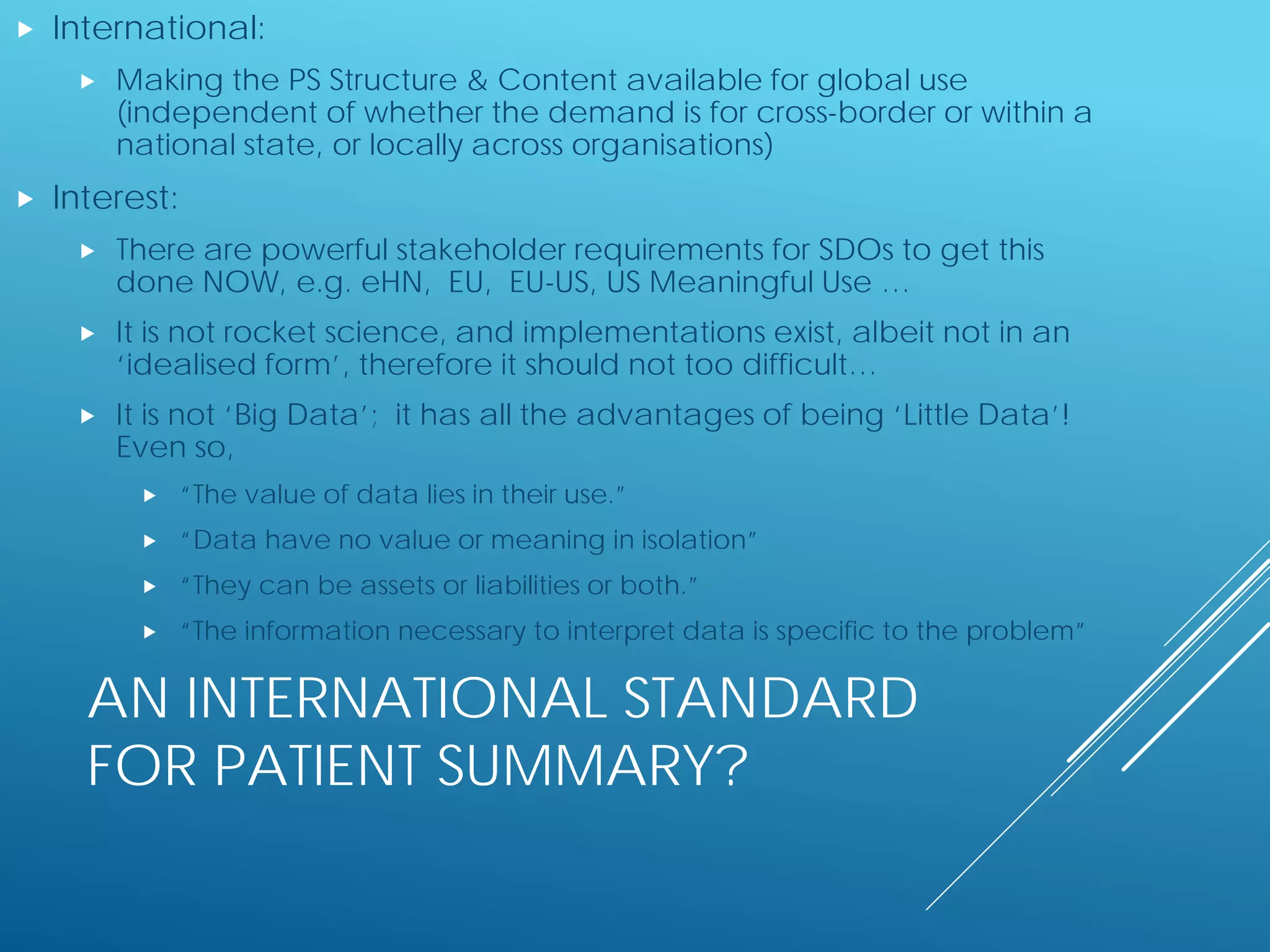 AN INTERNATIONAL STANDARD
FOR PATIENT SUMMARY?
 International:
 Making the PS Structure & Content available for global use
(independent of whether the demand is for cross-border or within a
national state, or locally across organisations)
 Interest:
 There are powerful stakeholder requirements for SDOs to get this
done NOW, e.g. eHN, EU, EU-US, US Meaningful Use …
 It is not rocket science, and implementations exist, albeit not in an
‘idealised form’, therefore it should not too difficult…
 It is not ‘Big Data’; it has all the advantages of being ‘Little Data’!
Even so,
 “The value of data lies in their use.”
 “Data have no value or meaning in isolation”
 “They can be assets or liabilities or both.”
 “The information necessary to interpret data is specific to the problem”
 