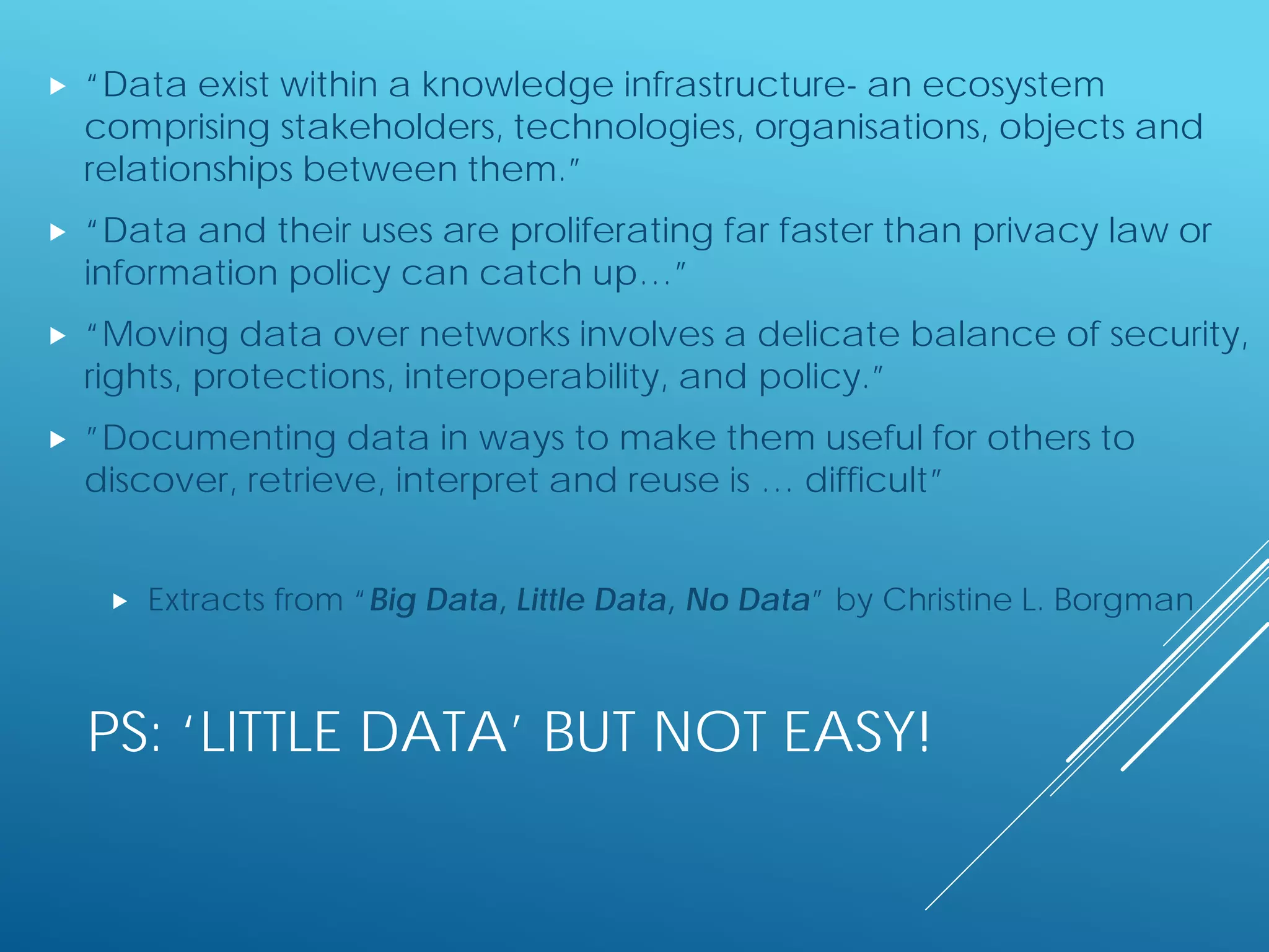 PS: ‘LITTLE DATA’ BUT NOT EASY!
 “Data exist within a knowledge infrastructure- an ecosystem
comprising stakeholders, technologies, organisations, objects and
relationships between them.”
 “Data and their uses are proliferating far faster than privacy law or
information policy can catch up…”
 “Moving data over networks involves a delicate balance of security,
rights, protections, interoperability, and policy.”
 ”Documenting data in ways to make them useful for others to
discover, retrieve, interpret and reuse is … difficult”
 Extracts from “Big Data, Little Data, No Data” by Christine L. Borgman
 