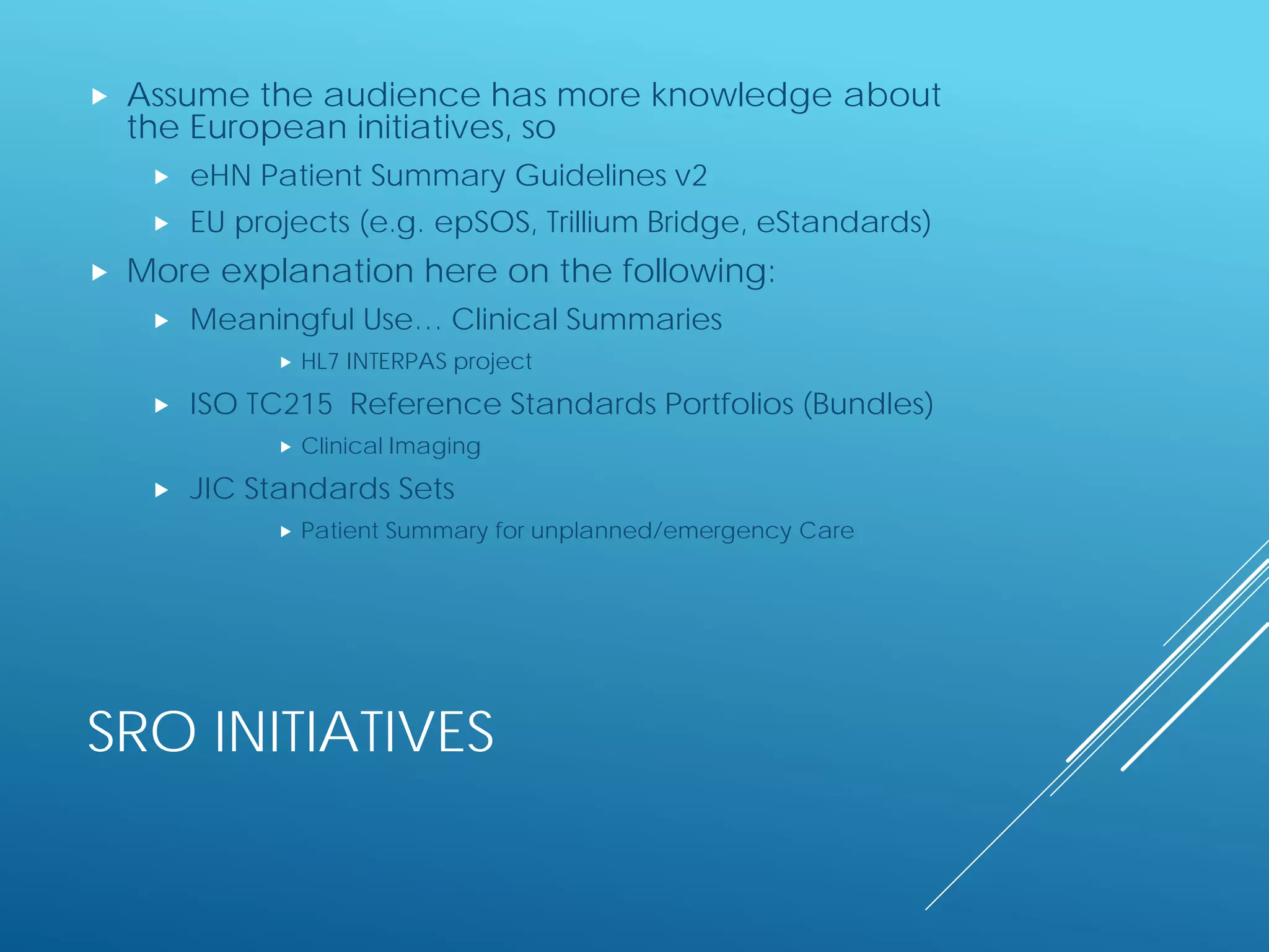SRO INITIATIVES
 Assume the audience has more knowledge about
the European initiatives, so
 eHN Patient Summary Guidelines v2
 EU projects (e.g. epSOS, Trillium Bridge, eStandards)
 More explanation here on the following:
 Meaningful Use… Clinical Summaries
 HL7 INTERPAS project
 ISO TC215 Reference Standards Portfolios (Bundles)
 Clinical Imaging
 JIC Standards Sets
 Patient Summary for unplanned/emergency Care
 