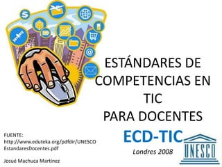 ESTÁNDARES DE COMPETENCIAS EN TIC PARA DOCENTESECD-TICLondres 2008 FUENTE: http://www.eduteka.org/pdfdir/UNESCOEstandaresDocentes.pdf Josué Machuca Martínez 