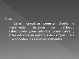 Uso:
     Estas normativas permiten diseñar e
 implementar      sistemas     de    cableado
 estructurado para edificios comerciales y
 entre edificios en entornos de campus, para
 que soporten los servicios existentes.
 
