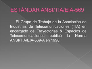 El Grupo de Trabajo de la Asociación de
Industrias de Telecomunicaciones (TIA) en
encargado de Trayectorias & Espacios de
Telecomunicaciones publicó la Norma
ANSI/TIA/EIA-569-A en 1998.
 