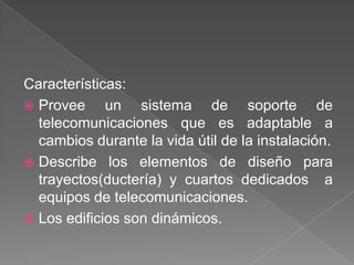 Características:
 Provee     un sistema de soporte de
  telecomunicaciones que es adaptable a
  cambios durante la vida útil de la instalación.
 Describe los elementos de diseño para
  trayectos(ductería) y cuartos dedicados a
  equipos de telecomunicaciones.
 Los edificios son dinámicos.
 