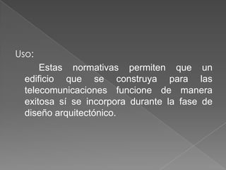 Uso:
      Estas normativas permiten que un
  edificio que se construya para las
  telecomunicaciones funcione de manera
  exitosa sí se incorpora durante la fase de
  diseño arquitectónico.
 