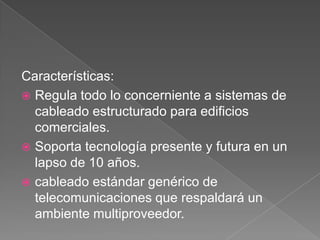 Características:
 Regula todo lo concerniente a sistemas de
  cableado estructurado para edificios
  comerciales.
 Soporta tecnología presente y futura en un
  lapso de 10 años.
 cableado estándar genérico de
  telecomunicaciones que respaldará un
  ambiente multiproveedor.
 