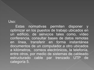 Uso:
    Estas normativas permiten disponer y
 optimizar en los puestos de trabajo ubicados en
 un edificio, de servicios tales como, vídeo
 conferencia, consultar bases de datos remotas
 en línea, transferir en forma instantánea
 documentos de un computador a otro ubicados
 a kilómetros, correos electrónicos, la telefonía,
 entre otros, por medio de sistemas de cableado
 estructurado cable par trenzado UTP de
 categoría 5.
 