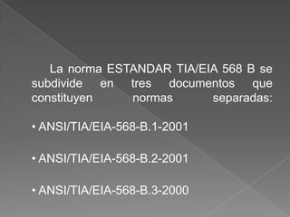 La norma ESTANDAR TIA/EIA 568 B se
subdivide en tres documentos que
constituyen    normas      separadas:

• ANSI/TIA/EIA-568-B.1-2001

• ANSI/TIA/EIA-568-B.2-2001

• ANSI/TIA/EIA-568-B.3-2000
 