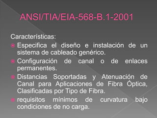 Características:
 Especifica el diseño e instalación de un
  sistema de cableado genérico.
 Configuración de canal o de enlaces
  permanentes.
 Distancias Soportadas y Atenuación de
  Canal para Aplicaciones de Fibra Óptica,
  Clasificadas por Tipo de Fibra.
 requisitos mínimos de curvatura bajo
  condiciones de no carga.
 