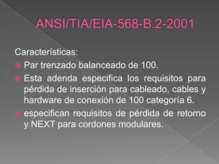 Características:
 Par trenzado balanceado de 100.
 Esta adenda especifica los requisitos para
  pérdida de inserción para cableado, cables y
  hardware de conexión de 100 categoría 6.
 especifican requisitos de pérdida de retorno
  y NEXT para cordones modulares.
 