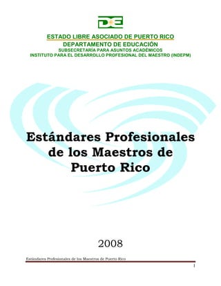 Estándares Profesionales de los Maestros de Puerto Rico
I
ESTADO LIBRE ASOCIADO DE PUERTO RICO
DEPARTAMENTO DE EDUCACIÓN
SUBSECRETARÍA PARA ASUNTOS ACADÉMICOS
INSTITUTO PARA EL DESARROLLO PROFESIONAL DEL MAESTRO (INDEPM)
Estándares Profesionales
de los Maestros de
Puerto Rico
2008
 