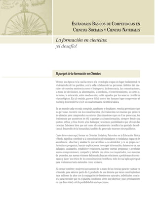 CIENCIAS SOCIALES Y NATURALES

96

ESTÁNDARES BÁSICOS DE COMPETENCIAS EN
CIENCIAS SOCIALES Y CIENCIAS NATURALES
La formación en ciencias:
¡el desafío!

El porqué de la formación en Ciencias
Vivimos una época en la cual la ciencia y la tecnología ocupan un lugar fundamental en
el desarrollo de los pueblos y en la vida cotidiana de las personas. Ámbitos tan cruciales de nuestra existencia como el transporte, la democracia, las comunicaciones,
la toma de decisiones, la alimentación, la medicina, el entretenimiento, las artes e,
inclusive, la educación, entre muchos más, están signados por los avances cientíﬁcos
y tecnológicos. En tal sentido, parece difícil que el ser humano logre comprender el
mundo y desenvolverse en él sin una formación cientíﬁca básica.
En un mundo cada vez más complejo, cambiante y desaﬁante, resulta apremiante que
las personas cuenten con los conocimientos y herramientas necesarias que proveen
las ciencias para comprender su entorno (las situaciones que en él se presentan, los
fenómenos que acontecen en él) y aportar a su transformación, siempre desde una
postura crítica y ética frente a los hallazgos y enormes posibilidades que ofrecen las
ciencias. Sabemos bien que así como el conocimiento cientíﬁco ha aportado beneﬁcios al desarrollo de la humanidad, también ha generado enormes desequilibrios.
Como lo veremos aquí, formar en Ciencias Sociales y Naturales en la Educación Básica
y Media signiﬁca contribuir a la consolidación de ciudadanos y ciudadanas capaces de
asombrarse, observar y analizar lo que acontece a su alrededor y en su propio ser;
formularse preguntas, buscar explicaciones y recoger información; detenerse en sus
hallazgos, analizarlos, establecer relaciones, hacerse nuevas preguntas y aventurar
nuevas comprensiones; compartir y debatir con otros sus inquietudes, sus maneras
de proceder, sus nuevas visiones del mundo; buscar soluciones a problemas determinados y hacer uso ético de los conocimientos cientíﬁcos, todo lo cual aplica por igual
para fenómenos tanto naturales como sociales.
Sí, formar hombres y mujeres que caminen de la mano de las ciencias para ver y actuar en
el mundo, para saberse parte de él, producto de una historia que viene construyéndose
hace millones de años con la conjugación de fenómenos naturales, individuales y sociales, para entender que en el planeta convivimos seres muy diversos y que, precisamente
en esa diversidad, está la posibilidad de enriquecernos.

 