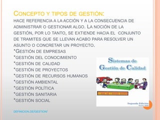 CONCEPTO Y TIPOS DE GESTIÓN:
HACE REFERENCIA A LA ACCIÓN Y A LA CONSECUENCIA DE
ADMINISTRAR O GESTIONAR ALGO. LA NOCIÓN DE LA
GESTIÓN, POR LO TANTO, SE EXTIENDE HACIA EL CONJUNTO
DE TRAMITES QUE SE LLEVAN ACABO PARA RESOLVER UN
ASUNTO O CONCRETAR UN PROYECTO.
*GESTIÓN DE EMPRESAS
*GESTIÓN DEL CONOCIMIENTO
*GESTIÓN DE CALIDAD
*GESTIÓN DE PROYECTOS
*GESTIÓN DE RECURSOS HUMANOS
*GESTIÓN AMBIENTAL
*GESTIÓN POLÍTICA
*GESTIÓN SANITARIA
*GESTIÓN SOCIAL
DEFINICION.DE/GESTION/
 