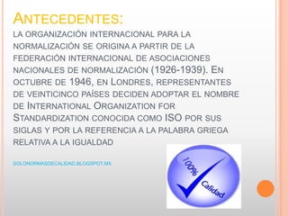 ANTECEDENTES:
LA ORGANIZACIÓN INTERNACIONAL PARA LA
NORMALIZACIÓN SE ORIGINA A PARTIR DE LA
FEDERACIÓN INTERNACIONAL DE ASOCIACIONES
NACIONALES DE NORMALIZACIÓN (1926-1939). EN
OCTUBRE DE 1946, EN LONDRES, REPRESENTANTES
DE VEINTICINCO PAÍSES DECIDEN ADOPTAR EL NOMBRE
DE INTERNATIONAL ORGANIZATION FOR
STANDARDIZATION CONOCIDA COMO ISO POR SUS
SIGLAS Y POR LA REFERENCIA A LA PALABRA GRIEGA
RELATIVA A LA IGUALDAD
SOLONORMASDECALIDAD.BLOGSPOT.MX
 