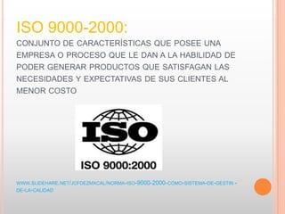 ISO 9000-2000:
CONJUNTO DE CARACTERÍSTICAS QUE POSEE UNA
EMPRESA O PROCESO QUE LE DAN A LA HABILIDAD DE
PODER GENERAR PRODUCTOS QUE SATISFAGAN LAS
NECESIDADES Y EXPECTATIVAS DE SUS CLIENTES AL
MENOR COSTO
WWW.SLIDEHARE.NET/JCFDEZMXCAL/NORMA-ISO-9000-2000-COMO-SISTEMA-DE-GESTIN -
DE-LA-CALIDAD
 