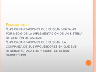 FUNDAMENTOS:
*LAS ORGANIZACIONES QUE BUSCAN VENTAJAS
POR MEDIO DE LA IMPLEMENTACIÓN DE UN SISTEMA
DE GESTIÓN DE CALIDAD.
*LAS ORGANIZACIONES QUE BUSCAN LA
CONFIANZA DE SUS PROVEEDORES EN QUE SUS
REQUISITOS PARA LOS PRODUCTOS SERÁN
SATISFECHOS.
 