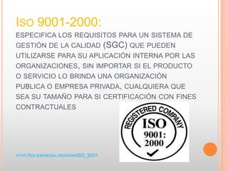ISO 9001-2000:
ESPECIFICA LOS REQUISITOS PARA UN SISTEMA DE
GESTIÓN DE LA CALIDAD (SGC) QUE PUEDEN
UTILIZARSE PARA SU APLICACIÓN INTERNA POR LAS
ORGANIZACIONES, SIN IMPORTAR SI EL PRODUCTO
O SERVICIO LO BRINDA UNA ORGANIZACIÓN
PUBLICA O EMPRESA PRIVADA, CUALQUIERA QUE
SEA SU TAMAÑO PARA SI CERTIFICACIÓN CON FINES
CONTRACTUALES
HTTP://ES.WIKIPEDIA.ORG/WIKI/ISO_9001
 