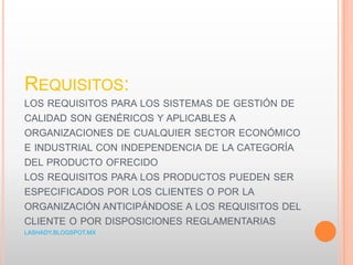 REQUISITOS:
LOS REQUISITOS PARA LOS SISTEMAS DE GESTIÓN DE
CALIDAD SON GENÉRICOS Y APLICABLES A
ORGANIZACIONES DE CUALQUIER SECTOR ECONÓMICO
E INDUSTRIAL CON INDEPENDENCIA DE LA CATEGORÍA
DEL PRODUCTO OFRECIDO
LOS REQUISITOS PARA LOS PRODUCTOS PUEDEN SER
ESPECIFICADOS POR LOS CLIENTES O POR LA
ORGANIZACIÓN ANTICIPÁNDOSE A LOS REQUISITOS DEL
CLIENTE O POR DISPOSICIONES REGLAMENTARIAS
LASHADY.BLOGSPOT.MX
 
