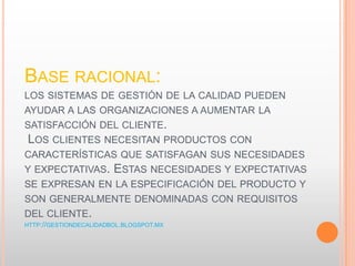 BASE RACIONAL:
LOS SISTEMAS DE GESTIÓN DE LA CALIDAD PUEDEN
AYUDAR A LAS ORGANIZACIONES A AUMENTAR LA
SATISFACCIÓN DEL CLIENTE.
LOS CLIENTES NECESITAN PRODUCTOS CON
CARACTERÍSTICAS QUE SATISFAGAN SUS NECESIDADES
Y EXPECTATIVAS. ESTAS NECESIDADES Y EXPECTATIVAS
SE EXPRESAN EN LA ESPECIFICACIÓN DEL PRODUCTO Y
SON GENERALMENTE DENOMINADAS CON REQUISITOS
DEL CLIENTE.
HTTP://GESTIONDECALIDADBOL.BLOGSPOT.MX
 