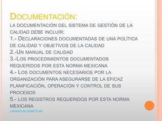 DOCUMENTACIÓN:
LA DOCUMENTACIÓN DEL SISTEMA DE GESTIÓN DE LA
CALIDAD DEBE INCLUIR:
1.- DECLARACIONES DOCUMENTADAS DE UNA POLÍTICA
DE CALIDAD Y OBJETIVOS DE LA CALIDAD
2.-UN MANUAL DE CALIDAD
3.-LOS PROCEDIMIENTOS DOCUMENTADOS
REQUERIDOS POR ESTA NORMA MEXICANA
4.- LOS DOCUMENTOS NECESARIOS POR LA
ORGANIZACIÓN PARA ASEGURARSE DE LA EFICAZ
PLANIFICACIÓN, OPERACIÓN Y CONTROL DE SUS
PROCESOS
5.- LOS REGISTROS REQUERIDOS POR ESTA NORMA
MEXICANA
LASHADY.BLOGSPOT.MX
 
