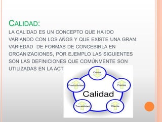 CALIDAD:
LA CALIDAD ES UN CONCEPTO QUE HA IDO
VARIANDO CON LOS AÑOS Y QUE EXISTE UNA GRAN
VARIEDAD DE FORMAS DE CONCEBIRLA EN
ORGANIZACIONES, POR EJEMPLO LAS SIGUIENTES
SON LAS DEFINICIONES QUE COMÚNMENTE SON
UTILIZADAS EN LA ACTUALIDAD.
 