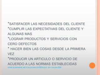 *SATISFACER LAS NECESIDADES DEL CLIENTE
*CUMPLIR LAS EXPECTATIVAS DEL CLIENTE Y
ALGUNAS MAS
*LOGRAR PRODUCTOS Y SERVICIOS CON
CERO DEFECTOS
* HACER BIEN LAS COSAS DESDE LA PRIMERA
VEZ
*PRODUCIR UN ARTICULO O SERVICIO DE
ACUERDO A LAS NORMAS ESTABLECIDAS
WWW.SLIDEHERE.NET/CALIDONAUTA/003-QUE -ES-CALIDA-024
 
